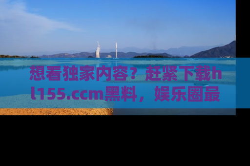 想看独家内容？赶紧下载hl155.ccm黑料，娱乐圈最劲爆的新闻一手掌握！