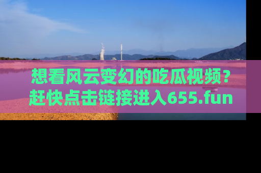 想看风云变幻的吃瓜视频？赶快点击链接进入655.fun吧！