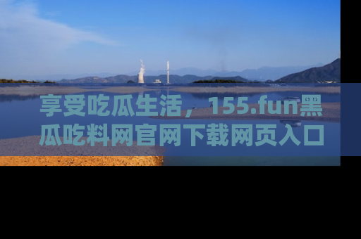 享受吃瓜生活，155.fun黑瓜吃料网官网下载网页入口全解析