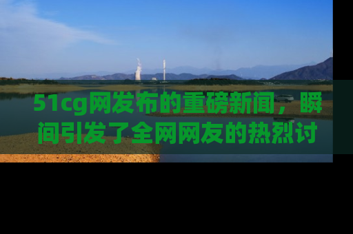 51cg网发布的重磅新闻，瞬间引发了全网网友的热烈讨论！