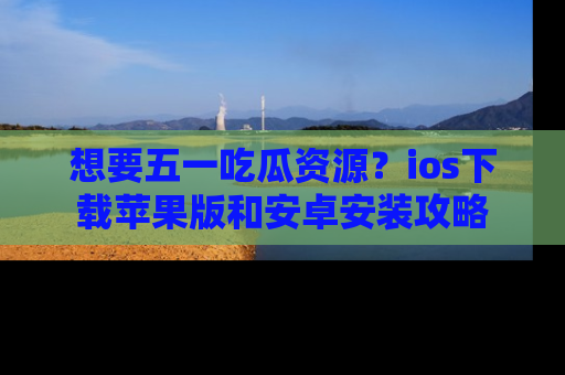 想要五一吃瓜资源？ios下载苹果版和安卓安装攻略
