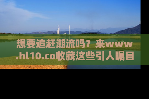 想要追赶潮流吗？来www.hl10.co收藏这些引人瞩目的新闻瞬间吧！