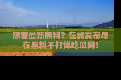 想看最新黑料？在线发布尽在黑料不打烊吃瓜网！