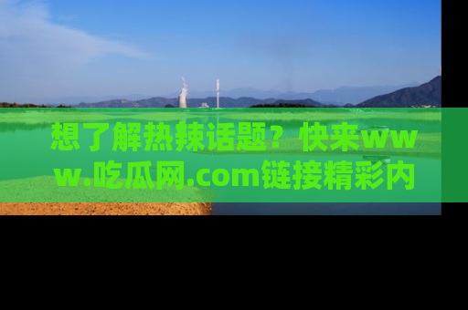 想了解热辣话题？快来www.吃瓜网.com链接精彩内容！