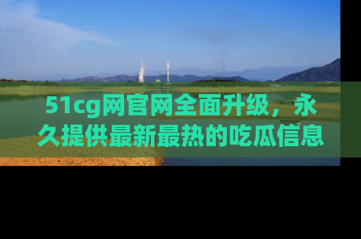 51cg网官网全面升级，永久提供最新最热的吃瓜信息，助你永远走在潮流前端！