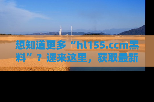 想知道更多“hl155.ccm黑料”？速来这里，获取最新入口和网址，不看可惜哦！