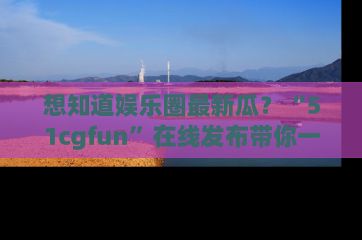 想知道娱乐圈最新瓜？“51cgfun”在线发布带你一探究竟！