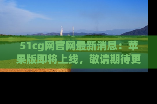 51cg网官网最新消息：苹果版即将上线，敬请期待更多吃瓜内容！