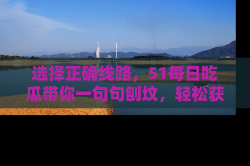 选择正确线路，51每日吃瓜带你一句句刨坟，轻松获取娱乐新资讯