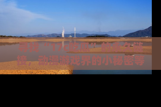 寻找“17c吃瓜”的永久链接，动漫游戏界的小秘密等你来揭秘！