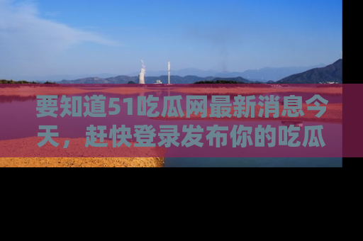 要知道51吃瓜网最新消息今天，赶快登录发布你的吃瓜体验吧！