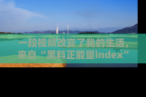 一段视频改变了我的生活，来自“黑料正能量index”的真实分享