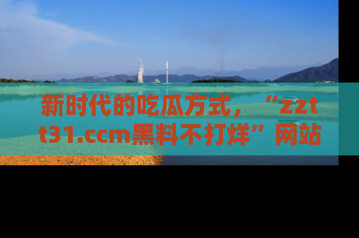 新时代的吃瓜方式，“zztt31.ccm黑料不打烊”网站为iOS用户带来惊喜