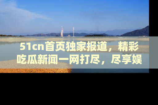 51cn首页独家报道，精彩吃瓜新闻一网打尽，尽享娱乐盛宴
