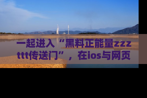 一起进入“黑料正能量zzzttt传送门”，在ios与网页中享受热辣资讯的快乐吧！