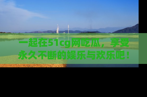 一起在51cg网吃瓜，享受永久不断的娱乐与欢乐吧！