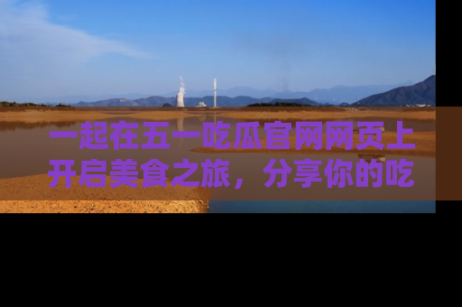 一起在五一吃瓜官网网页上开启美食之旅，分享你的吃瓜故事与精彩瞬间！