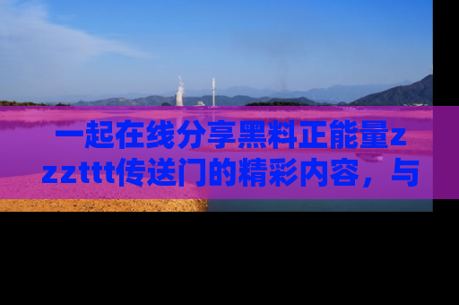 一起在线分享黑料正能量zzzttt传送门的精彩内容，与朋友互动！