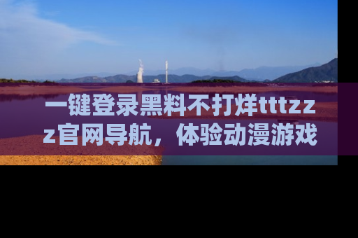 一键登录黑料不打烊tttzzz官网导航，体验动漫游戏风格黑料盛宴