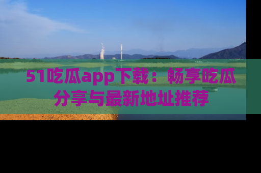51吃瓜app下载：畅享吃瓜分享与最新地址推荐