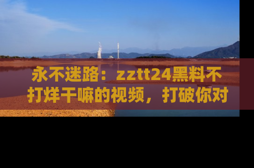永不迷路：zztt24黑料不打烊干嘛的视频，打破你对吃瓜的固有认知！