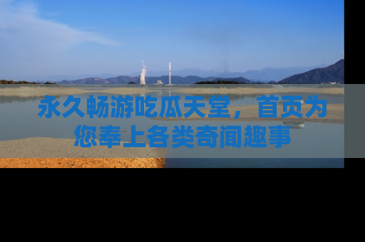 永久畅游吃瓜天堂，首页为您奉上各类奇闻趣事