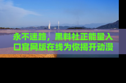 永不迷路，黑料社正能量入口官网版在线为你揭开动漫游戏的神秘面纱