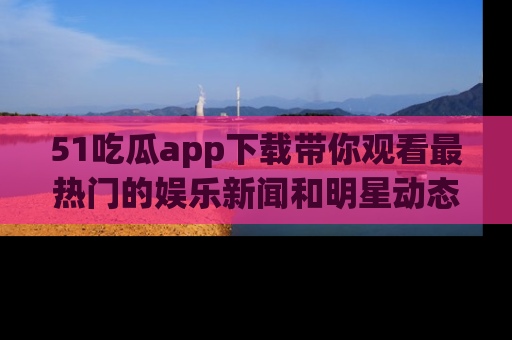 51吃瓜app下载带你观看最热门的娱乐新闻和明星动态