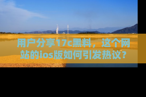 用户分享17c黑料，这个网站的ios版如何引发热议？