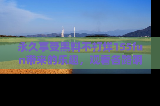 永久享受黑料不打烊155fun带来的乐趣，观看各路明星的内幕故事！