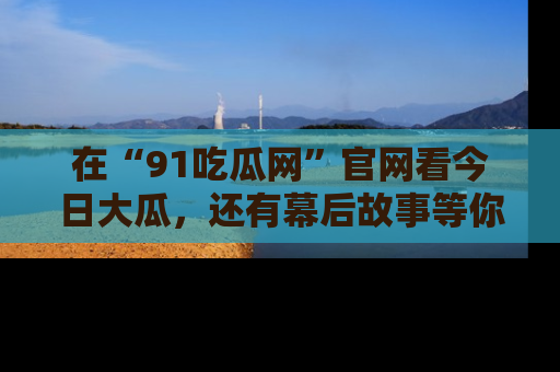 在“91吃瓜网”官网看今日大瓜,还有幕后故事等你来挖掘!