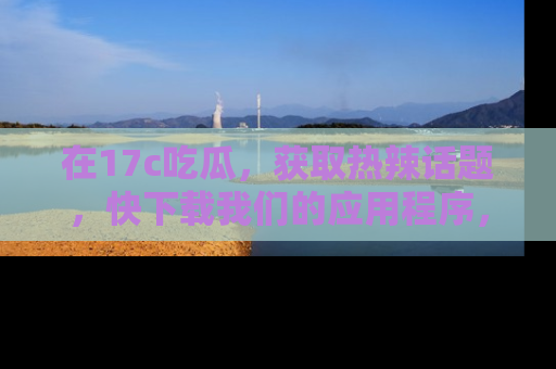 在17c吃瓜,获取热辣话题,快下载我们的应用程序,地址轻松找到!
