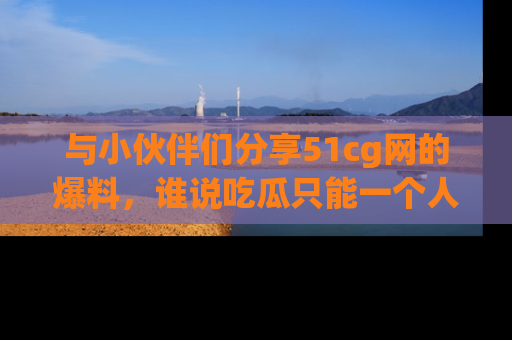 与小伙伴们分享51cg网的爆料，谁说吃瓜只能一个人？