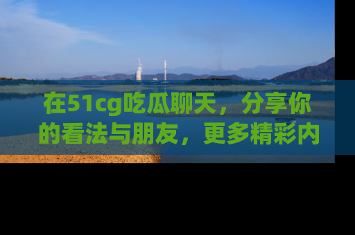 在51cg吃瓜聊天,分享你的看法与朋友,更多精彩内容请浏览网址www.51cg.com!