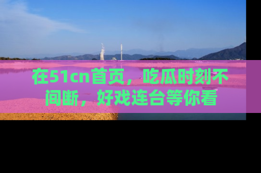 在51cn首页,吃瓜时刻不间断,好戏连台等你看