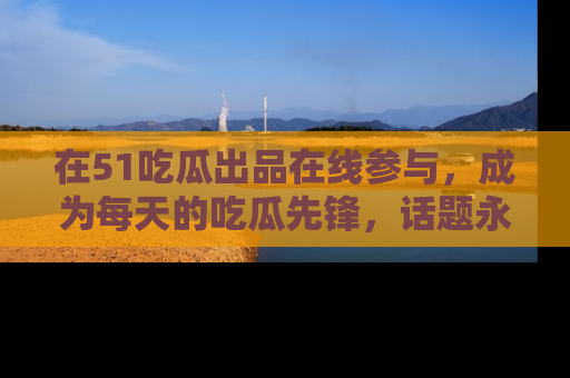 在51吃瓜出品在线参与,成为每天的吃瓜先锋,话题永不落幕!