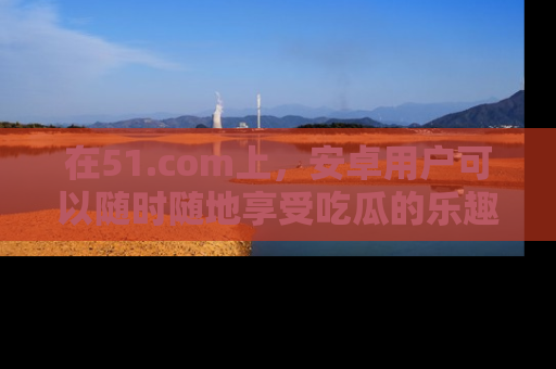在51.com上,安卓用户可以随时随地享受吃瓜的乐趣!