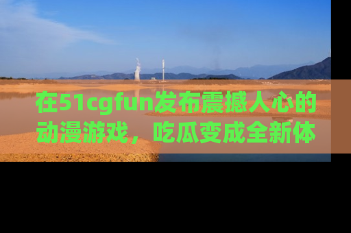 在51cgfun发布震撼人心的动漫游戏,吃瓜变成全新体验