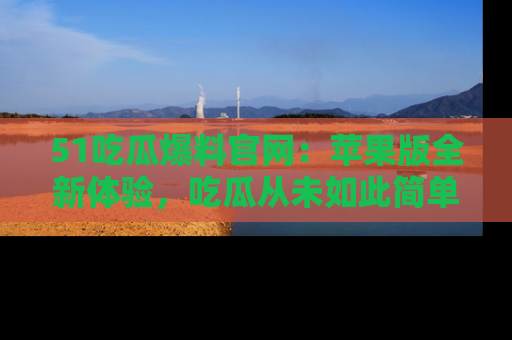 51吃瓜爆料官网：苹果版全新体验，吃瓜从未如此简单