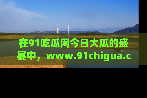 在91吃瓜网今日大瓜的盛宴中,www.91chigua.com带你领略每个让人咋舌的精彩故事!
