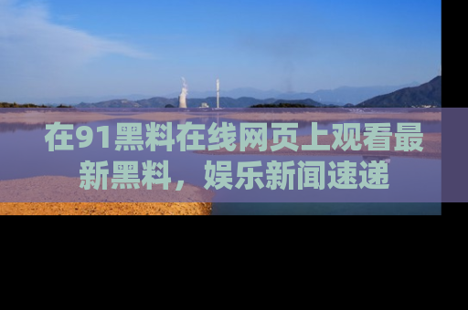 在91黑料在线网页上观看最新黑料，娱乐新闻速递