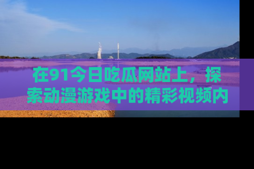 在91今日吃瓜网站上，探索动漫游戏中的精彩视频内容