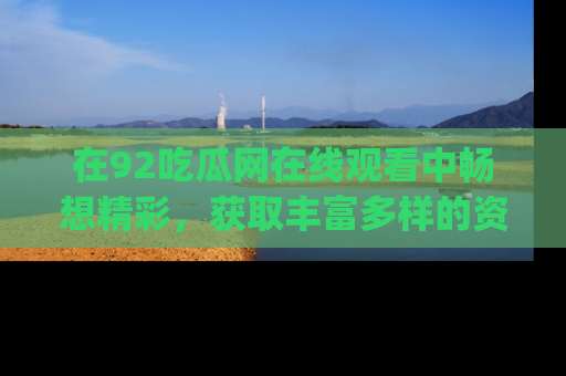 在92吃瓜网在线观看中畅想精彩,获取丰富多样的资源和app功能