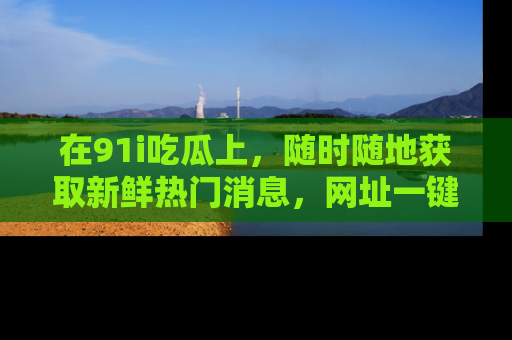在91i吃瓜上,随时随地获取新鲜热门消息,网址一键直达!