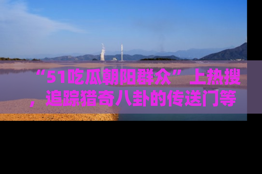 “51吃瓜朝阳群众”上热搜，追踪猎奇八卦的传送门等你点击！