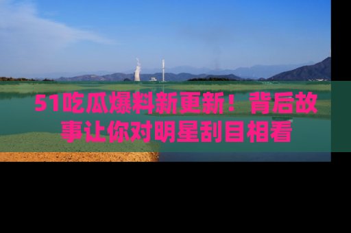 51吃瓜爆料新更新！背后故事让你对明星刮目相看