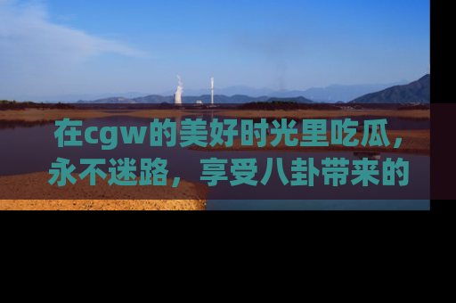 在cgw的美好时光里吃瓜,永不迷路,享受八卦带来的无限欢乐!