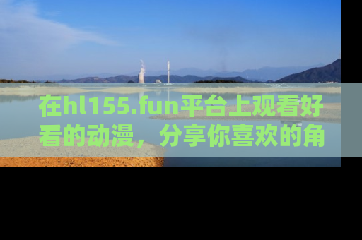 在hl155.fun平台上观看好看的动漫,分享你喜欢的角色和故事!