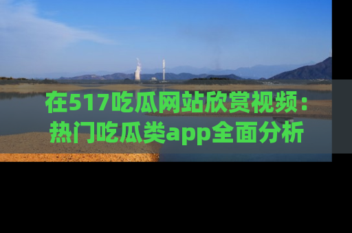 在517吃瓜网站欣赏视频:热门吃瓜类app全面分析