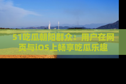 51吃瓜朝阳群众：用户在网页与iOS上畅享吃瓜乐趣